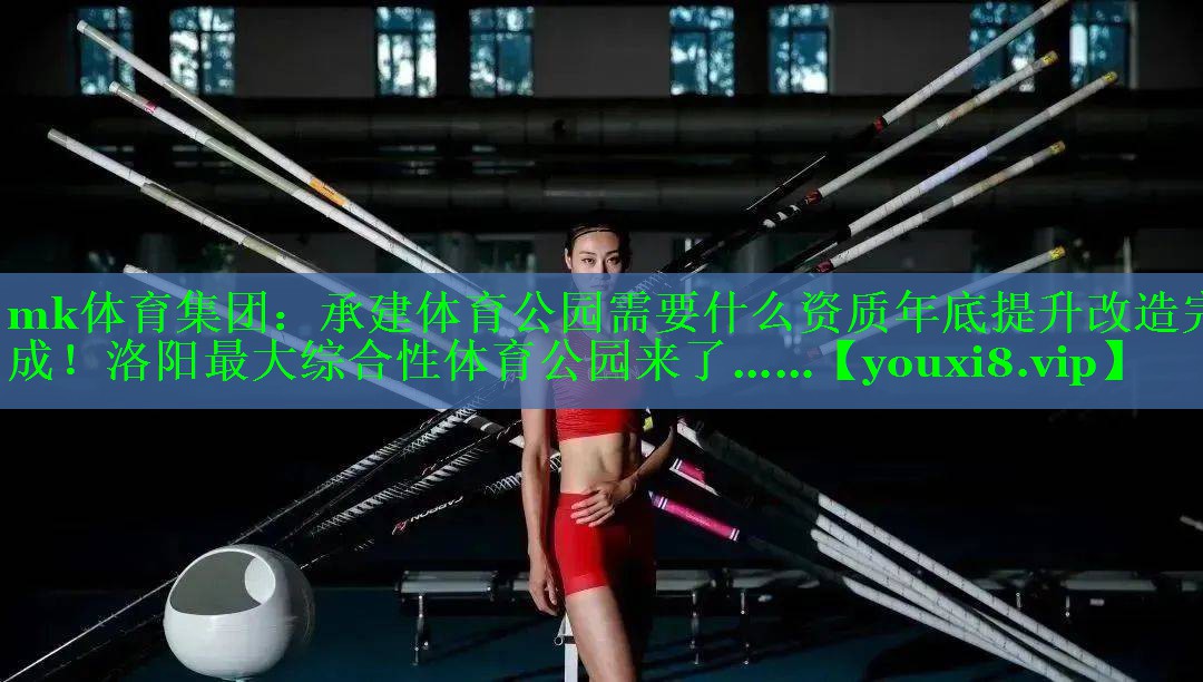mk体育集团：承建体育公园需要什么资质年底提升改造完成！洛阳最大综合性体育公园来了……