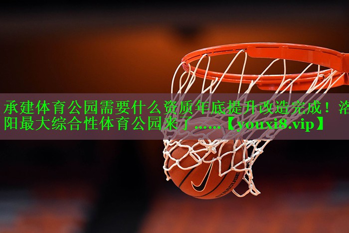 承建体育公园需要什么资质年底提升改造完成！洛阳最大综合性体育公园来了……